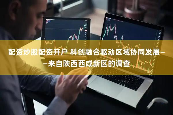 配资炒股配资开户 科创融合驱动区域协同发展——来自陕西西咸新区的调查