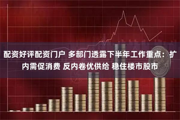 配资好评配资门户 多部门透露下半年工作重点：扩内需促消费 反内卷优供给 稳住楼市股市