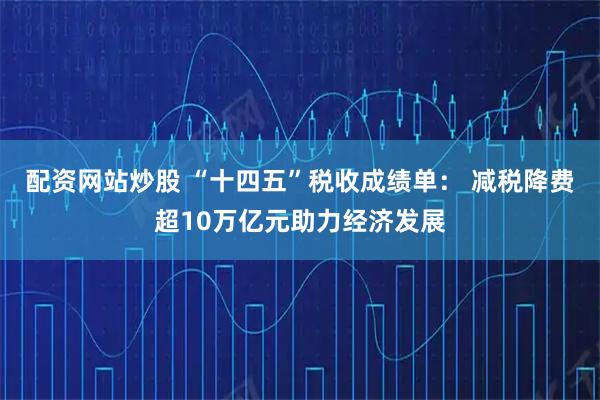 配资网站炒股 “十四五”税收成绩单： 减税降费超10万亿元助力经济发展