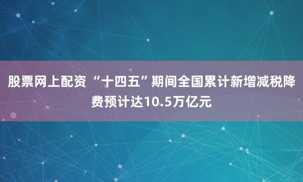 股票网上配资 “十四五”期间全国累计新增减税降费预计达10.5万亿元