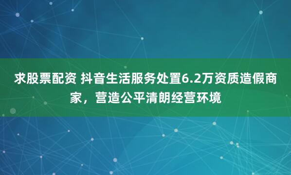求股票配资 抖音生活服务处置6.2万资质造假商家，营造公平清朗经营环境