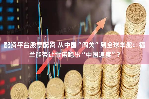 配资平台股票配资 从中国“闯关”到全球掌舵：福兰能否让雷诺跑出“中国速度”？