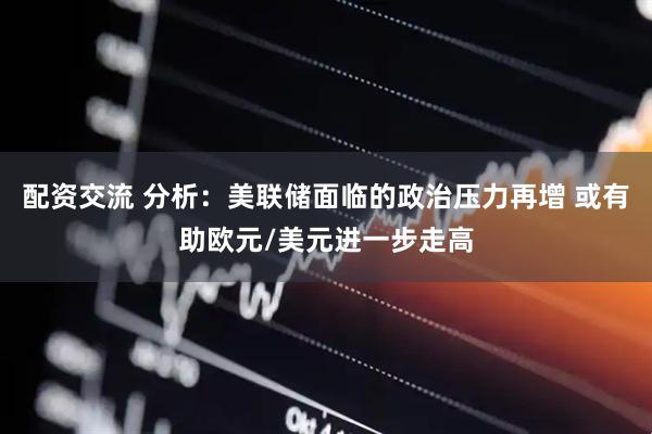 配资交流 分析：美联储面临的政治压力再增 或有助欧元/美元进一步走高
