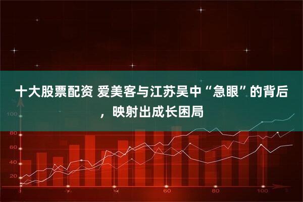 十大股票配资 爱美客与江苏吴中“急眼”的背后，映射出成长困局