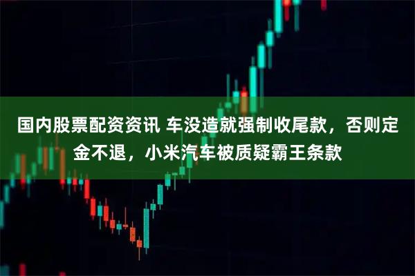 国内股票配资资讯 车没造就强制收尾款，否则定金不退，小米汽车被质疑霸王条款