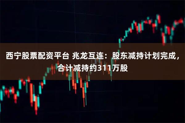 西宁股票配资平台 兆龙互连：股东减持计划完成，合计减持约311万股