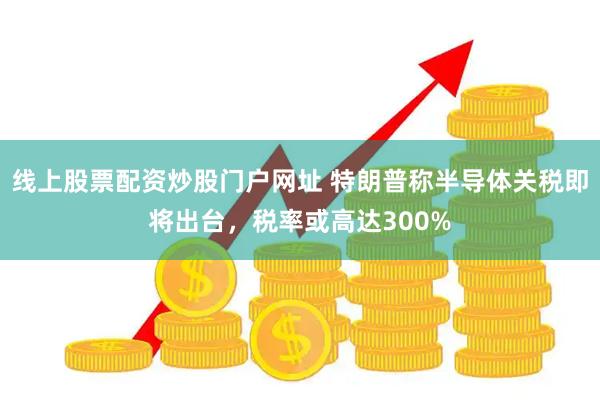 线上股票配资炒股门户网址 特朗普称半导体关税即将出台，税率或高达300%
