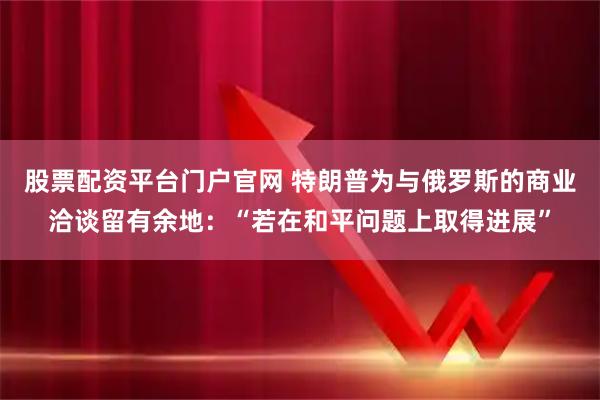股票配资平台门户官网 特朗普为与俄罗斯的商业洽谈留有余地：“若在和平问题上取得进展”