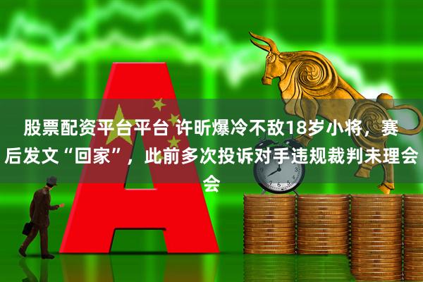 股票配资平台平台 许昕爆冷不敌18岁小将,赛后发文“回家”,此前多次投诉对手违规裁判未理会