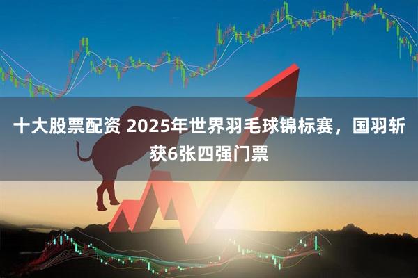十大股票配资 2025年世界羽毛球锦标赛,国羽斩获6张四强门票
