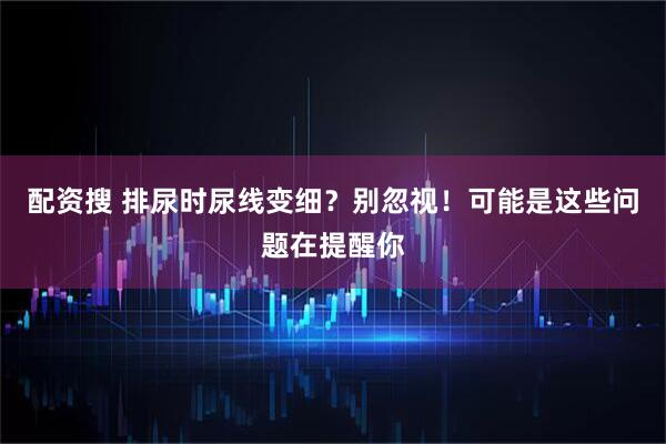 配资搜 排尿时尿线变细?别忽视!可能是这些问题在提醒你