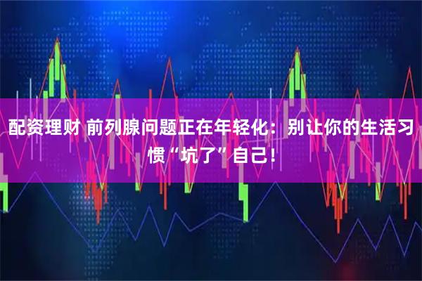 配资理财 前列腺问题正在年轻化:别让你的生活习惯“坑了”自己!