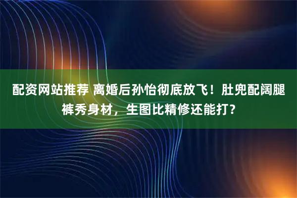 配资网站推荐 离婚后孙怡彻底放飞!肚兜配阔腿裤秀身材,生图比精修还能打?
