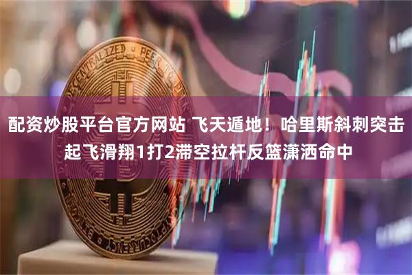 配资炒股平台官方网站 飞天遁地！哈里斯斜刺突击 起飞滑翔1打2滞空拉杆反篮潇洒命中