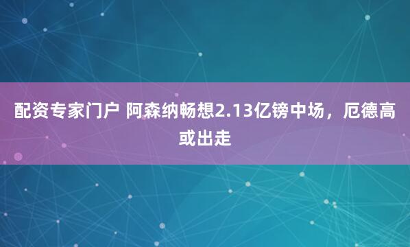 配资专家门户 阿森纳畅想2.13亿镑中场，厄德高或出走