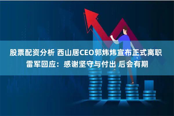 股票配资分析 西山居CEO郭炜炜宣布正式离职 雷军回应：感谢坚守与付出 后会有期